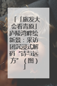 「旅发大会看青原」庐陵湾畔绘新景：采访团沉浸式解码“诗与远方”（图）