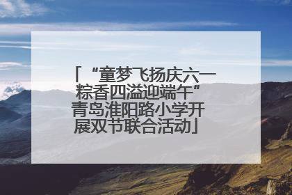 “童梦飞扬庆六一 粽香四溢迎端午” 青岛淮阳路小学开展双节联合活动
