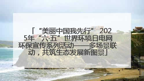 “美丽中国我先行” 2025年“六·五”世界环境日电网环保宣传系列活动——多场景联动，共筑生态发展新图景
