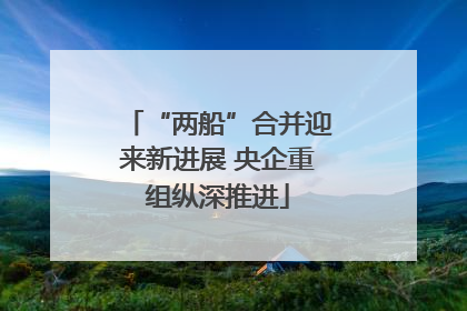 “两船”合并迎来新进展 央企重组纵深推进