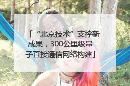 “北京技术”支撑新成果，300公里级量子直接通信网络构建