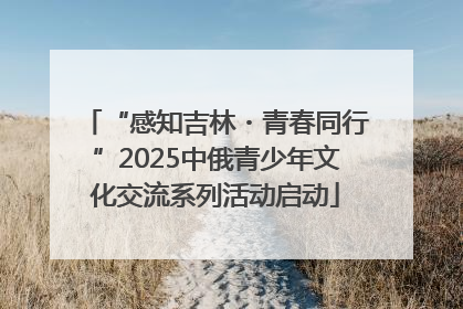 “感知吉林・青春同行”2025中俄青少年文化交流系列活动启动