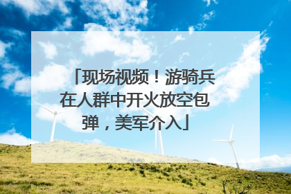 现场视频！游骑兵在人群中开火放空包弹，美军介入