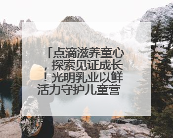 点滴滋养童心，探索见证成长！光明乳业以鲜活力守护儿童营养健康