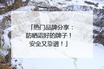 热门品牌分享：防晒霜好的牌子！安全又靠谱！