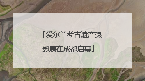 爱尔兰考古遗产摄影展在成都启幕