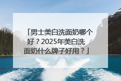 男士美白洗面奶哪个好？2025年美白洗面奶什么牌子好用？
