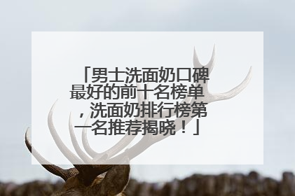 男士洗面奶口碑最好的前十名榜单，洗面奶排行榜第一名推荐揭晓！