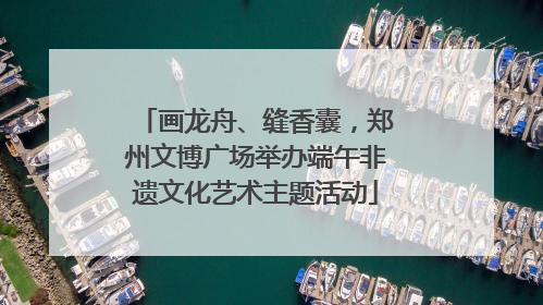 画龙舟、缝香囊，郑州文博广场举办端午非遗文化艺术主题活动