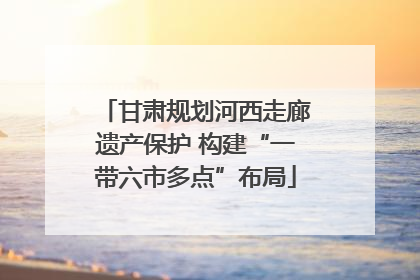 甘肃规划河西走廊遗产保护 构建“一带六市多点”布局