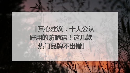 真心建议：十大公认好用的防晒霜！这几款热门品牌不出错