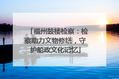 福州鼓楼检察：检察助力文物修缮，守护船政文化记忆