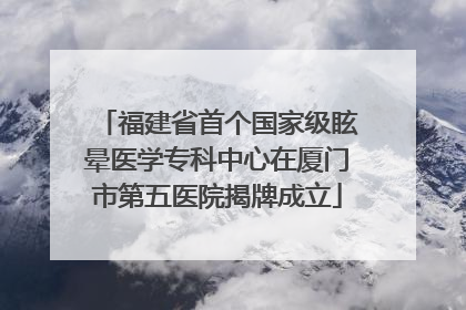 福建省首个国家级眩晕医学专科中心在厦门市第五医院揭牌成立