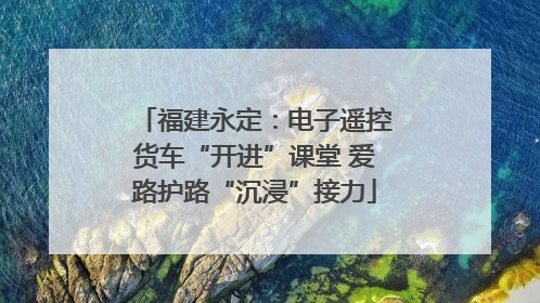 福建永定：电子遥控货车“开进”课堂 爱路护路“沉浸”接力