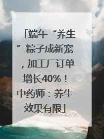 端午“养生”粽子成新宠，加工厂订单增长40%！中药师：养生效果有限