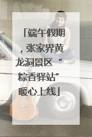 端午假期，张家界黄龙洞景区“粽香驿站”暖心上线