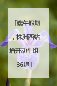 端午假期，株洲西站增开动车组36趟
