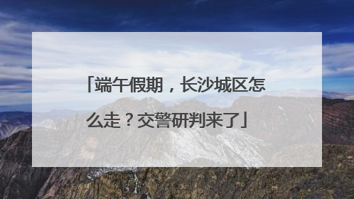 端午假期，长沙城区怎么走？交警研判来了