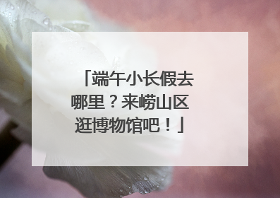 端午小长假去哪里？来崂山区逛博物馆吧！