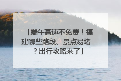 端午高速不免费！福建哪些路段、景点易堵？出行攻略来了