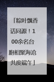 粽叶飘香话同源！100余名台胞相聚海沧共度端午