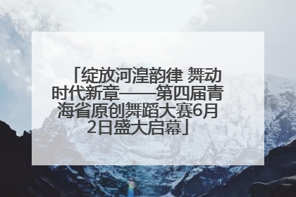 绽放河湟韵律 舞动时代新章——第四届青海省原创舞蹈大赛6月2日盛大启幕