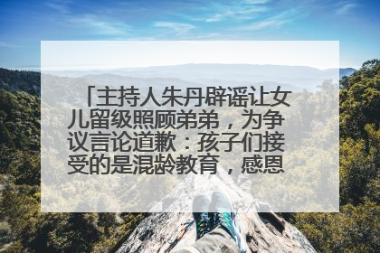 主持人朱丹辟谣让女儿留级照顾弟弟，为争议言论道歉：孩子们接受的是混龄教育，感恩每一条批评