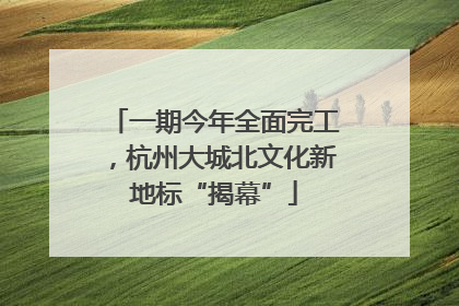 一期今年全面完工，杭州大城北文化新地标“揭幕”