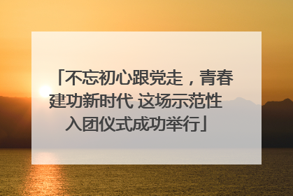 不忘初心跟党走，青春建功新时代 这场示范性入团仪式成功举行