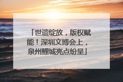 世遗绽放，版权赋能！深圳文博会上，泉州鲤城亮点纷呈