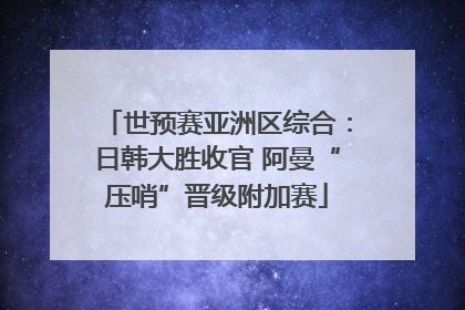 世预赛亚洲区综合：日韩大胜收官 阿曼“压哨”晋级附加赛