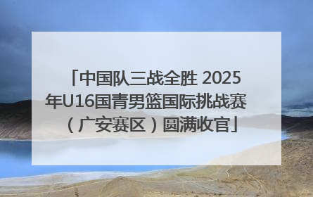 中国队三战全胜 2025年U16国青男篮国际挑战赛（广安赛区）圆满收官