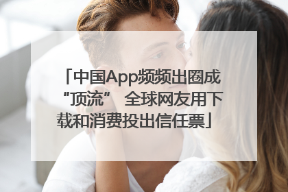 中国App频频出圈成“顶流” 全球网友用下载和消费投出信任票