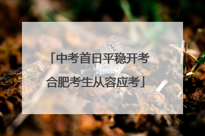 中考首日平稳开考 合肥考生从容应考