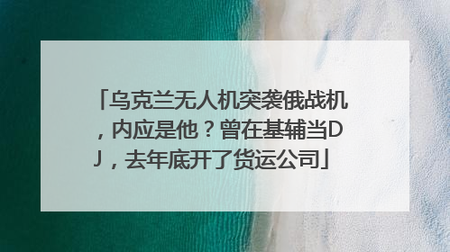 乌克兰无人机突袭俄战机，内应是他？曾在基辅当DJ，去年底开了货运公司