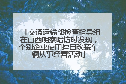 交通运输部检查指导组在山西明察暗访时发现，个别企业使用擅自改装车辆从事经营活动