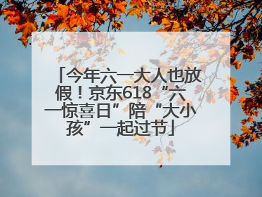 今年六一大人也放假！京东618“六一惊喜日”陪“大小孩”一起过节