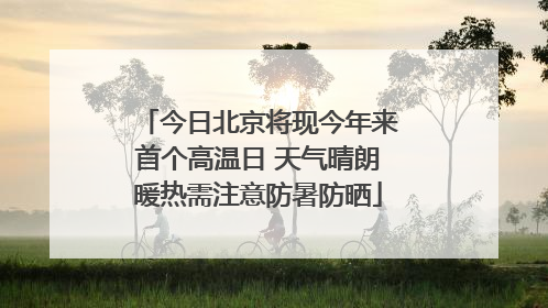今日北京将现今年来首个高温日 天气晴朗暖热需注意防暑防晒