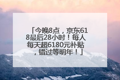 今晚8点，京东618最后28小时！每人每天超6180元补贴，错过等明年！