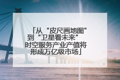 从“皮尺画地图”到“卫星看未来” 时空服务产业产值将形成万亿级市场