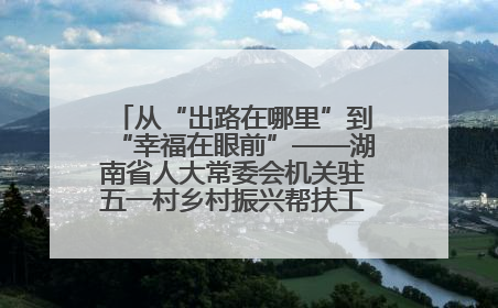 从“出路在哪里”到“幸福在眼前”——湖南省人大常委会机关驻五一村乡村振兴帮扶工作队书写振兴答卷
