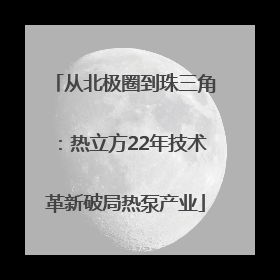 从北极圈到珠三角：热立方22年技术革新破局热泵产业