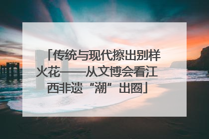 传统与现代擦出别样火花——从文博会看江西非遗“潮”出圈