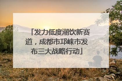 发力低度潮饮新赛道，成都市邛崃市发布三大战略行动