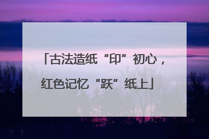 古法造纸“印”初心，红色记忆“跃”纸上