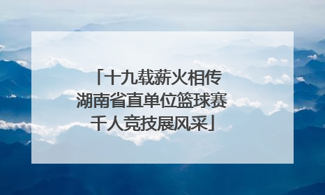 十九载薪火相传 湖南省直单位篮球赛千人竞技展风采