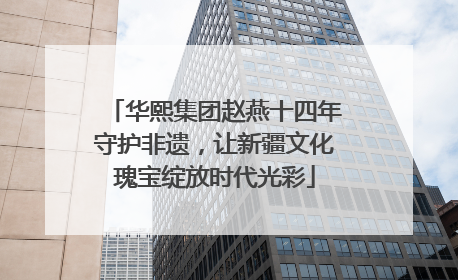 华熙集团赵燕十四年守护非遗，让新疆文化瑰宝绽放时代光彩