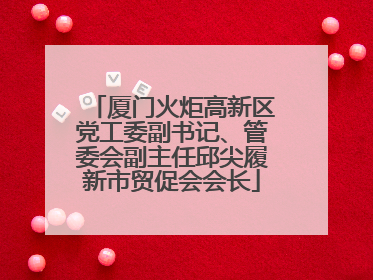 厦门火炬高新区党工委副书记、管委会副主任邱尖履新市贸促会会长