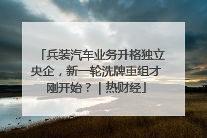 兵装汽车业务升格独立央企，新一轮洗牌重组才刚开始？｜热财经