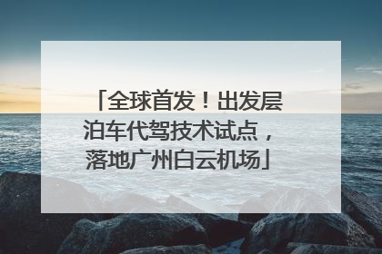 全球首发！出发层泊车代驾技术试点，落地广州白云机场